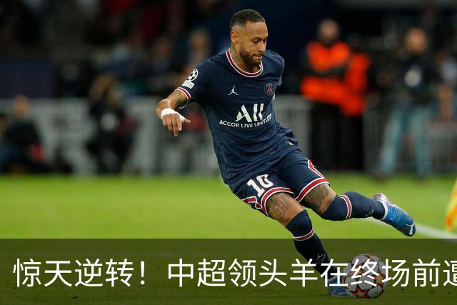 惊天逆转！中超领头羊在终场前遭遇绝杀，提前夺冠梦碎